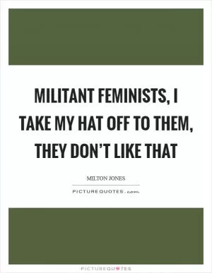 Militant feminists, I take my hat off to them, they don’t like that Picture Quote #1