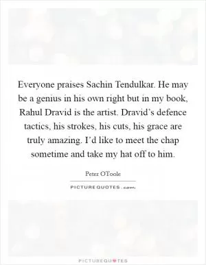 Everyone praises Sachin Tendulkar. He may be a genius in his own right but in my book, Rahul Dravid is the artist. Dravid’s defence tactics, his strokes, his cuts, his grace are truly amazing. I’d like to meet the chap sometime and take my hat off to him Picture Quote #1