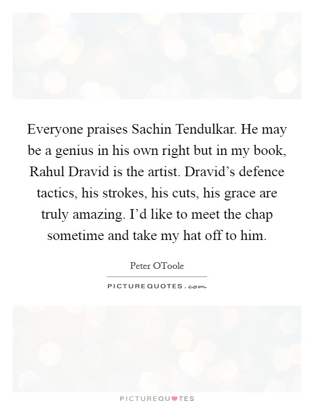 Everyone praises Sachin Tendulkar. He may be a genius in his own right but in my book, Rahul Dravid is the artist. Dravid's defence tactics, his strokes, his cuts, his grace are truly amazing. I'd like to meet the chap sometime and take my hat off to him. Picture Quote #1