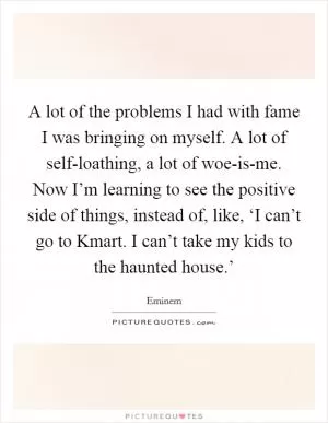 A lot of the problems I had with fame I was bringing on myself. A lot of self-loathing, a lot of woe-is-me. Now I’m learning to see the positive side of things, instead of, like, ‘I can’t go to Kmart. I can’t take my kids to the haunted house.’ Picture Quote #1