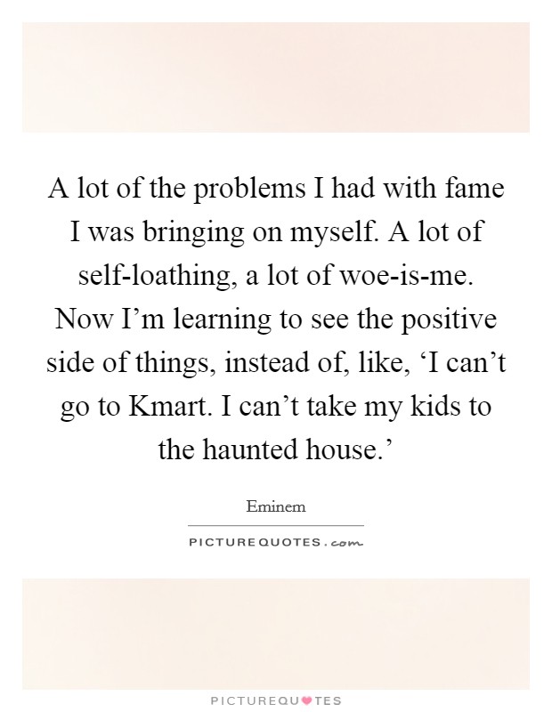 A lot of the problems I had with fame I was bringing on myself. A lot of self-loathing, a lot of woe-is-me. Now I'm learning to see the positive side of things, instead of, like, ‘I can't go to Kmart. I can't take my kids to the haunted house.' Picture Quote #1