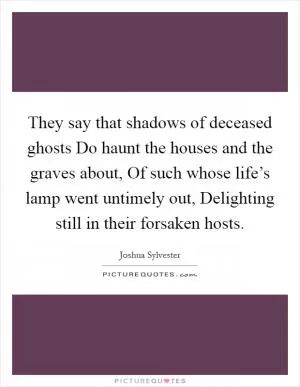 They say that shadows of deceased ghosts Do haunt the houses and the graves about, Of such whose life’s lamp went untimely out, Delighting still in their forsaken hosts Picture Quote #1