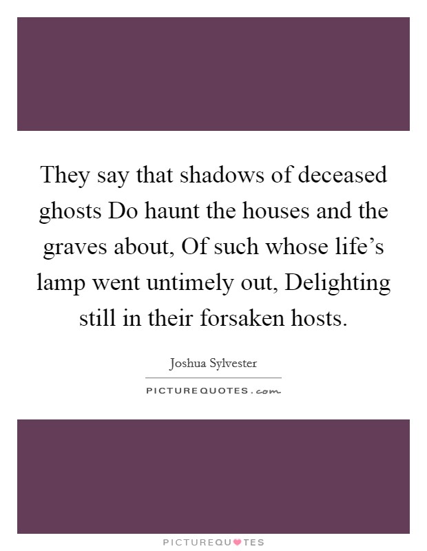 They say that shadows of deceased ghosts Do haunt the houses and the graves about, Of such whose life's lamp went untimely out, Delighting still in their forsaken hosts. Picture Quote #1