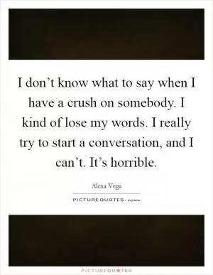 I don’t know what to say when I have a crush on somebody. I kind of lose my words. I really try to start a conversation, and I can’t. It’s horrible Picture Quote #1