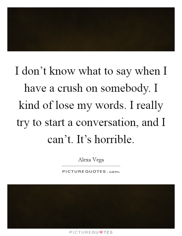 I don't know what to say when I have a crush on somebody. I kind of lose my words. I really try to start a conversation, and I can't. It's horrible. Picture Quote #1