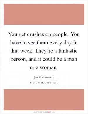 You get crushes on people. You have to see them every day in that week. They’re a fantastic person, and it could be a man or a woman Picture Quote #1