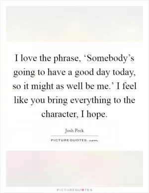I love the phrase, ‘Somebody’s going to have a good day today, so it might as well be me.’ I feel like you bring everything to the character, I hope Picture Quote #1