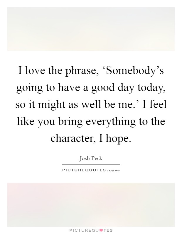 I love the phrase, ‘Somebody's going to have a good day today, so it might as well be me.' I feel like you bring everything to the character, I hope. Picture Quote #1