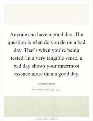 Anyone can have a good day. The question is what do you do on a bad day. That’s when you’re being tested. In a very tangible sense, a bad day shows your innermost essence more than a good day Picture Quote #1
