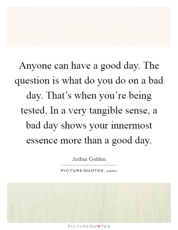 Anyone can have a good day. The question is what do you do on a bad day. That's when you're being tested. In a very tangible sense, a bad day shows your innermost essence more than a good day. Picture Quote #1