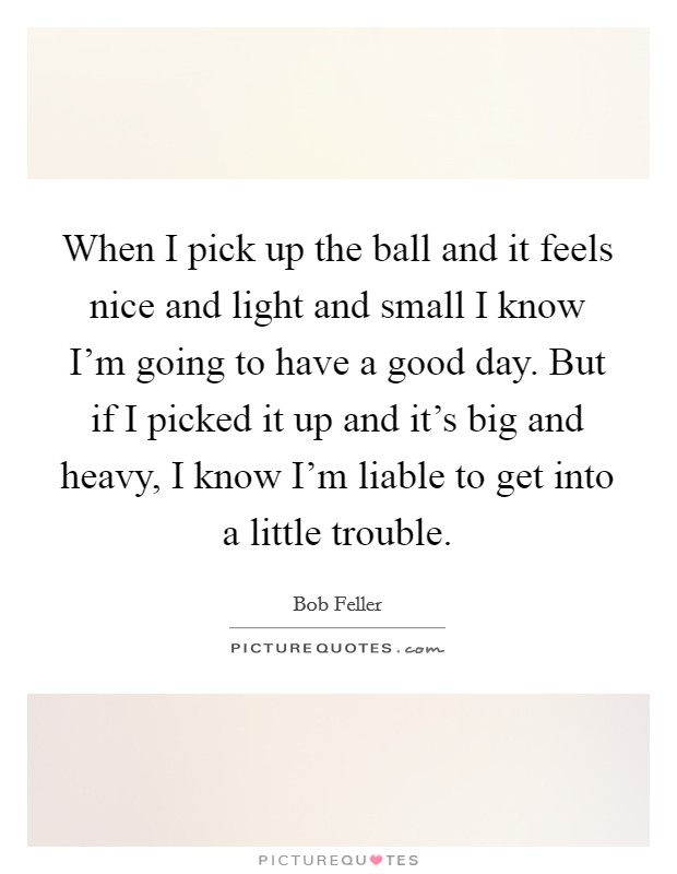 When I pick up the ball and it feels nice and light and small I know I'm going to have a good day. But if I picked it up and it's big and heavy, I know I'm liable to get into a little trouble. Picture Quote #1
