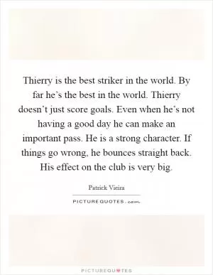 Thierry is the best striker in the world. By far he’s the best in the world. Thierry doesn’t just score goals. Even when he’s not having a good day he can make an important pass. He is a strong character. If things go wrong, he bounces straight back. His effect on the club is very big Picture Quote #1