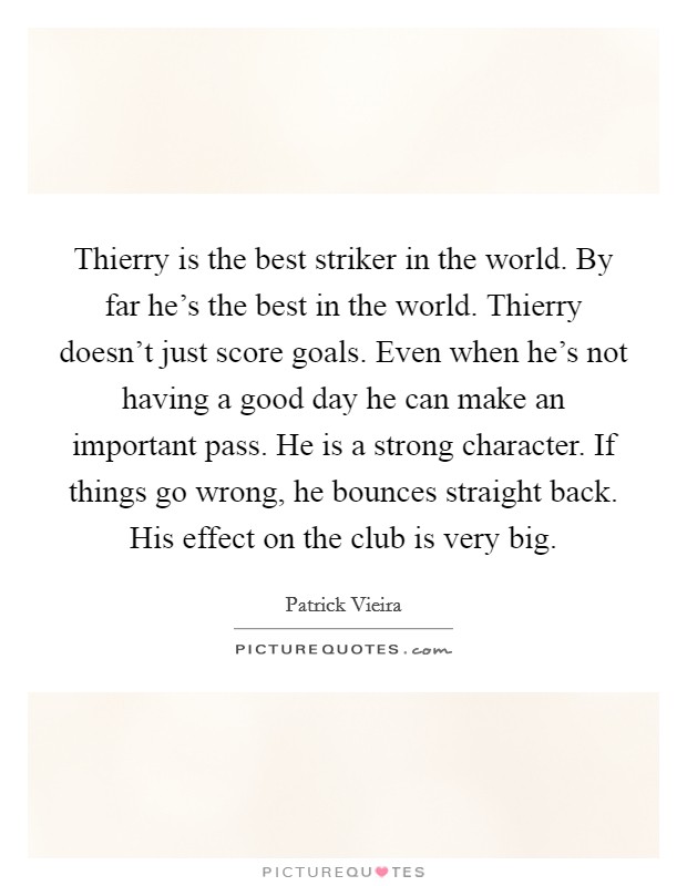 Thierry is the best striker in the world. By far he's the best in the world. Thierry doesn't just score goals. Even when he's not having a good day he can make an important pass. He is a strong character. If things go wrong, he bounces straight back. His effect on the club is very big. Picture Quote #1
