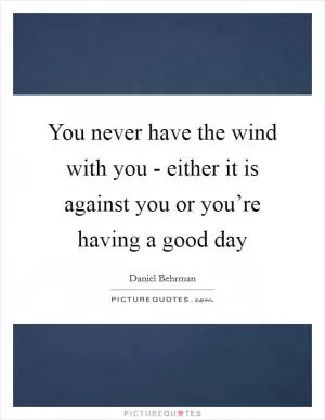 You never have the wind with you - either it is against you or you’re having a good day Picture Quote #1