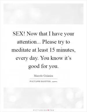 SEX! Now that I have your attention... Please try to meditate at least 15 minutes, every day. You know it’s good for you Picture Quote #1