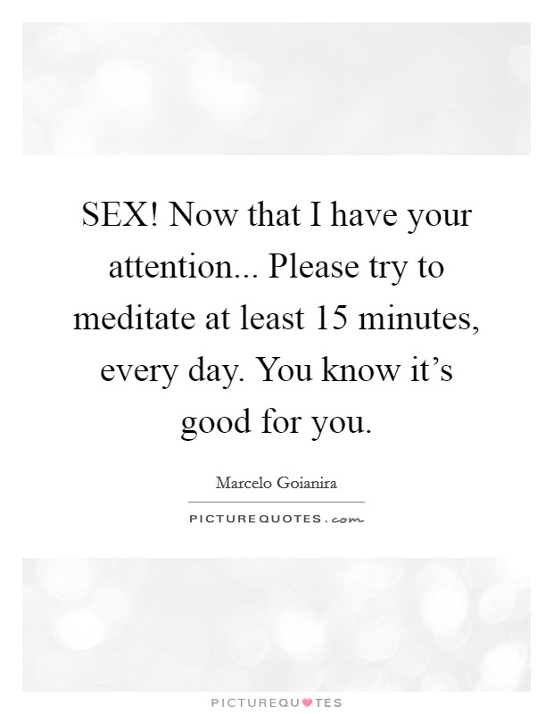 SEX! Now that I have your attention... Please try to meditate at least 15 minutes, every day. You know it's good for you. Picture Quote #1