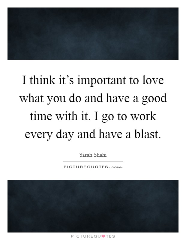 I think it's important to love what you do and have a good time with it. I go to work every day and have a blast. Picture Quote #1