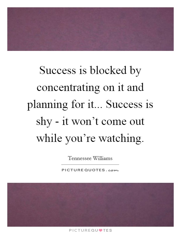 Success is blocked by concentrating on it and planning for it... Success is shy - it won't come out while you're watching. Picture Quote #1