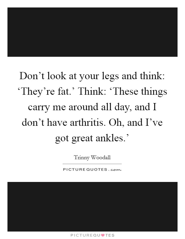 Don't look at your legs and think: ‘They're fat.' Think: ‘These things carry me around all day, and I don't have arthritis. Oh, and I've got great ankles.' Picture Quote #1