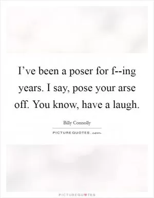 I’ve been a poser for f--ing years. I say, pose your arse off. You know, have a laugh Picture Quote #1