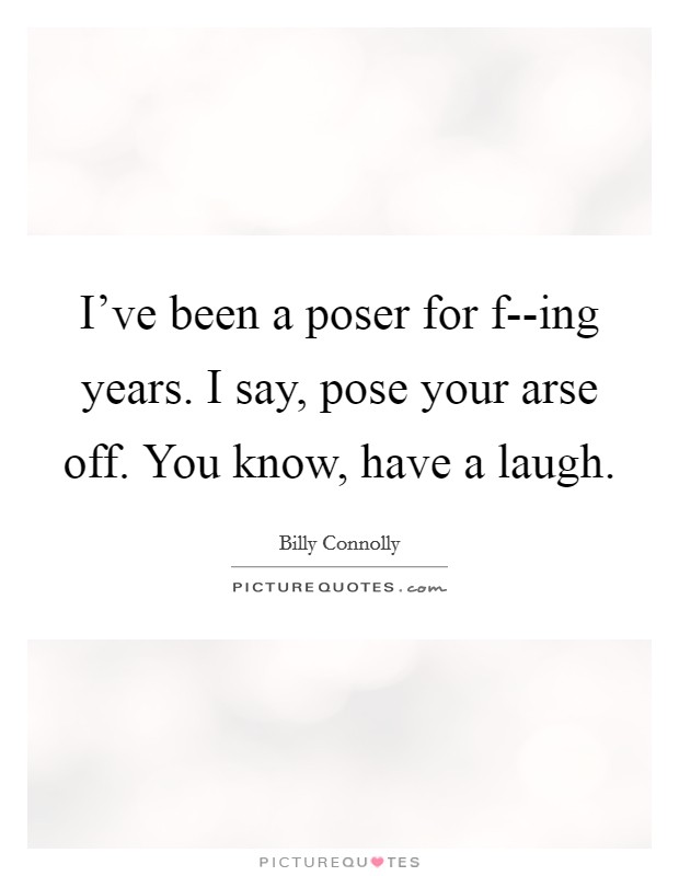 I've been a poser for f--ing years. I say, pose your arse off. You know, have a laugh. Picture Quote #1