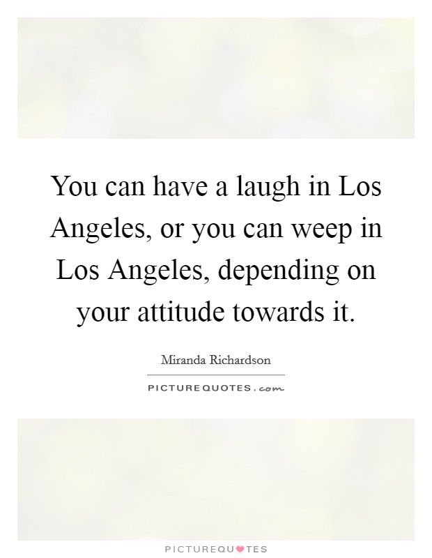 You can have a laugh in Los Angeles, or you can weep in Los Angeles, depending on your attitude towards it. Picture Quote #1