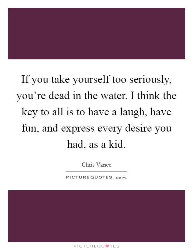 If you take yourself too seriously, you're dead in the water. I think the key to all is to have a laugh, have fun, and express every desire you had, as a kid. Picture Quote #1