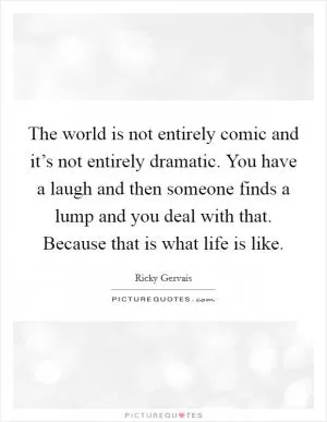 The world is not entirely comic and it’s not entirely dramatic. You have a laugh and then someone finds a lump and you deal with that. Because that is what life is like Picture Quote #1