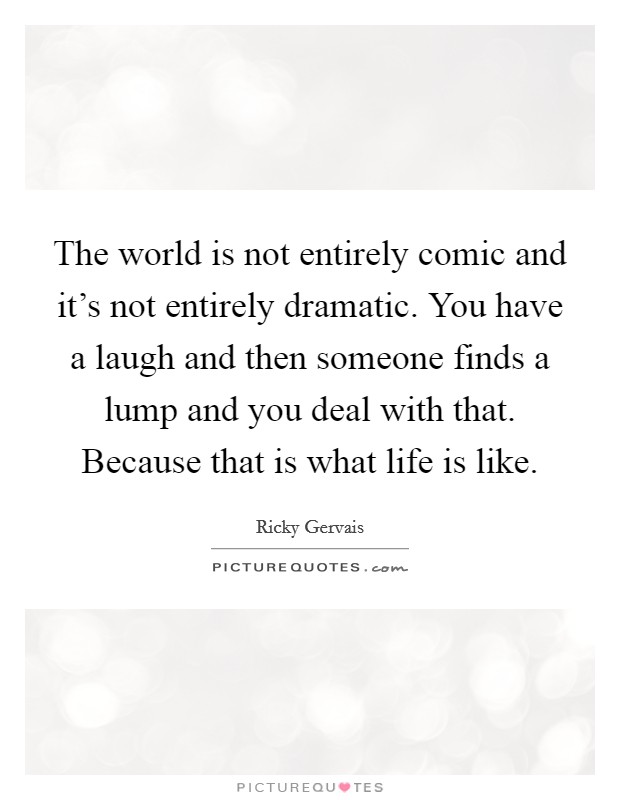 The world is not entirely comic and it's not entirely dramatic. You have a laugh and then someone finds a lump and you deal with that. Because that is what life is like. Picture Quote #1