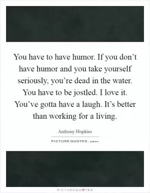 You have to have humor. If you don’t have humor and you take yourself seriously, you’re dead in the water. You have to be jostled. I love it. You’ve gotta have a laugh. It’s better than working for a living Picture Quote #1