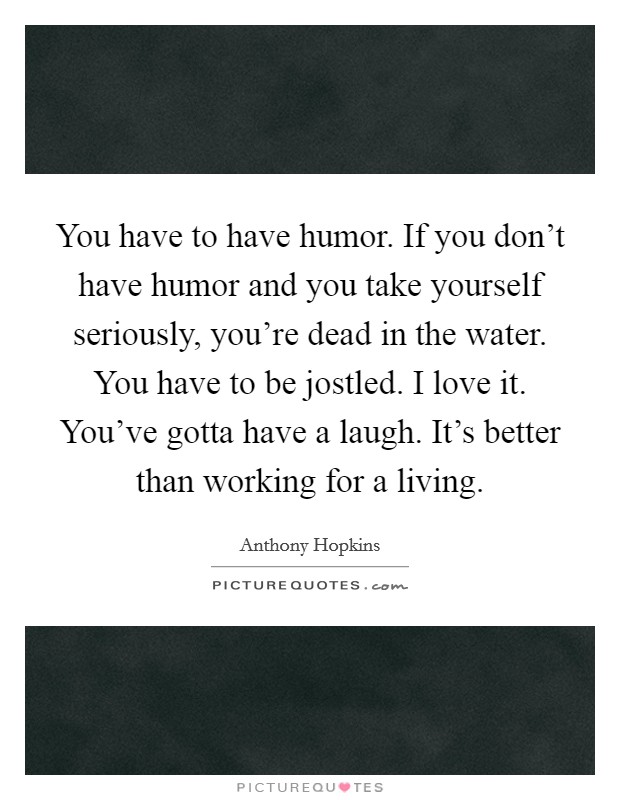 You have to have humor. If you don't have humor and you take yourself seriously, you're dead in the water. You have to be jostled. I love it. You've gotta have a laugh. It's better than working for a living. Picture Quote #1