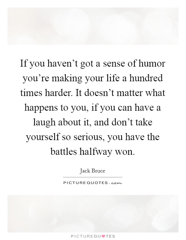If you haven't got a sense of humor you're making your life a hundred times harder. It doesn't matter what happens to you, if you can have a laugh about it, and don't take yourself so serious, you have the battles halfway won. Picture Quote #1