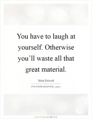 You have to laugh at yourself. Otherwise you’ll waste all that great material Picture Quote #1