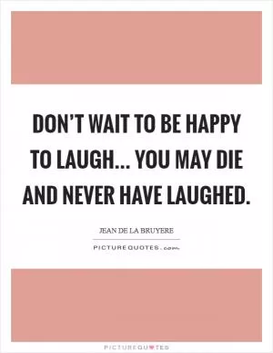 Don’t wait to be happy to laugh... You may die and never have laughed Picture Quote #1