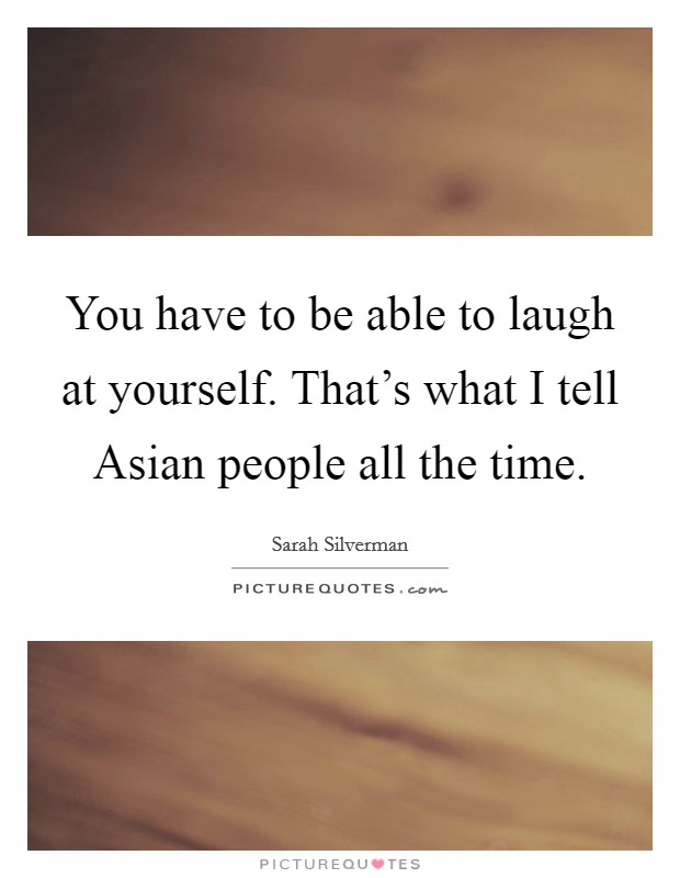 You have to be able to laugh at yourself. That's what I tell Asian people all the time. Picture Quote #1