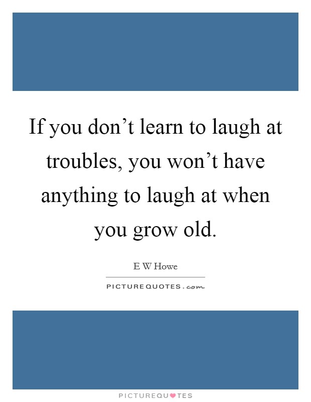 If you don't learn to laugh at troubles, you won't have anything to laugh at when you grow old. Picture Quote #1