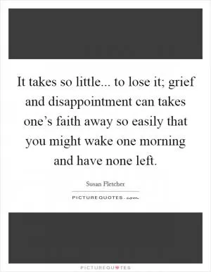 It takes so little... to lose it; grief and disappointment can takes one’s faith away so easily that you might wake one morning and have none left Picture Quote #1