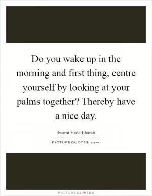 Do you wake up in the morning and first thing, centre yourself by looking at your palms together? Thereby have a nice day Picture Quote #1