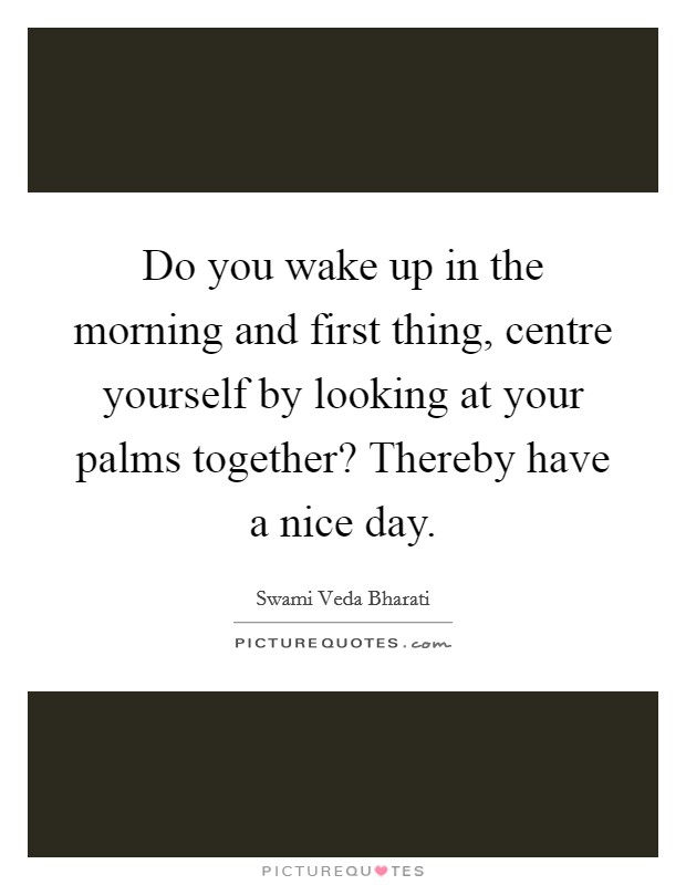 Do you wake up in the morning and first thing, centre yourself by looking at your palms together? Thereby have a nice day. Picture Quote #1
