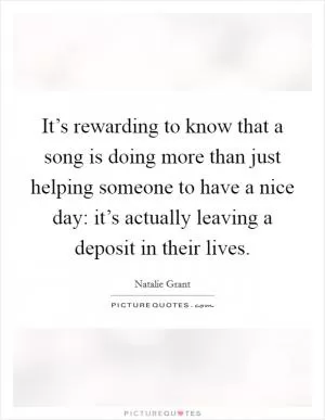 It’s rewarding to know that a song is doing more than just helping someone to have a nice day: it’s actually leaving a deposit in their lives Picture Quote #1