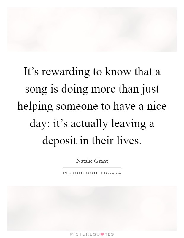 It's rewarding to know that a song is doing more than just helping someone to have a nice day: it's actually leaving a deposit in their lives. Picture Quote #1