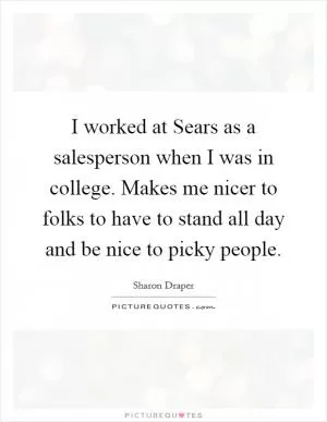 I worked at Sears as a salesperson when I was in college. Makes me nicer to folks to have to stand all day and be nice to picky people Picture Quote #1