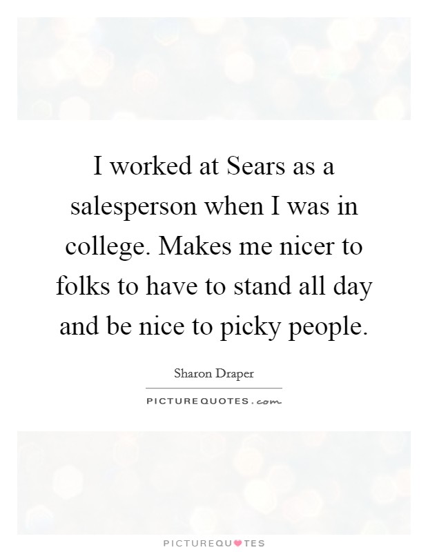 I worked at Sears as a salesperson when I was in college. Makes me nicer to folks to have to stand all day and be nice to picky people. Picture Quote #1