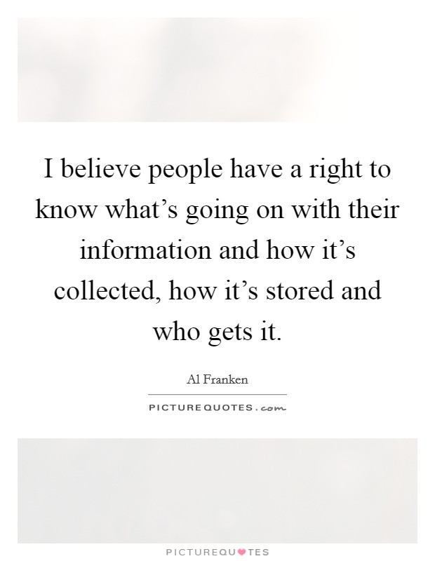 I believe people have a right to know what's going on with their information and how it's collected, how it's stored and who gets it. Picture Quote #1