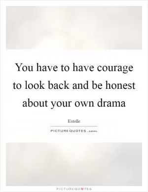 You have to have courage to look back and be honest about your own drama Picture Quote #1