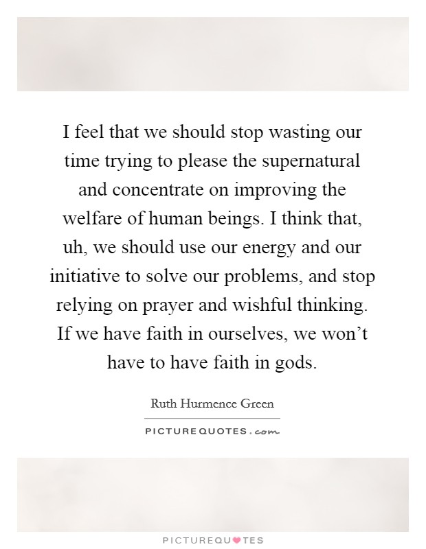 I feel that we should stop wasting our time trying to please the supernatural and concentrate on improving the welfare of human beings. I think that, uh, we should use our energy and our initiative to solve our problems, and stop relying on prayer and wishful thinking. If we have faith in ourselves, we won't have to have faith in gods. Picture Quote #1