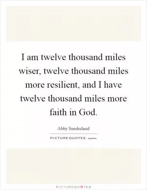 I am twelve thousand miles wiser, twelve thousand miles more resilient, and I have twelve thousand miles more faith in God Picture Quote #1