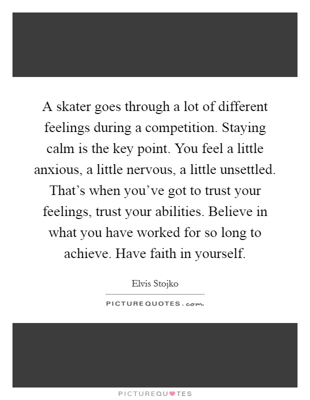 A skater goes through a lot of different feelings during a competition. Staying calm is the key point. You feel a little anxious, a little nervous, a little unsettled. That's when you've got to trust your feelings, trust your abilities. Believe in what you have worked for so long to achieve. Have faith in yourself. Picture Quote #1