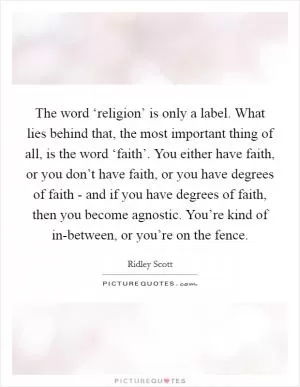 The word ‘religion’ is only a label. What lies behind that, the most important thing of all, is the word ‘faith’. You either have faith, or you don’t have faith, or you have degrees of faith - and if you have degrees of faith, then you become agnostic. You’re kind of in-between, or you’re on the fence Picture Quote #1