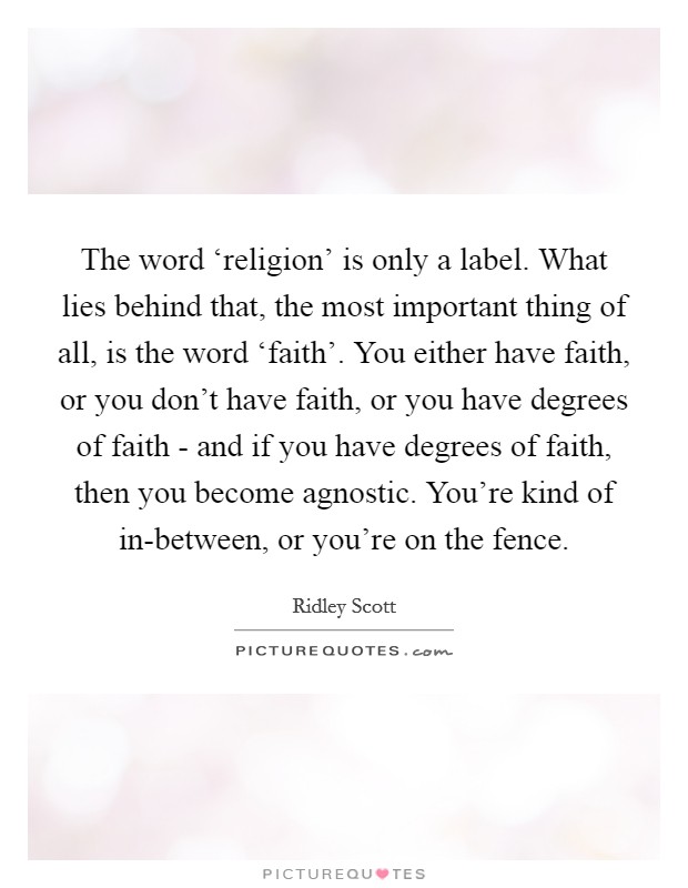The word ‘religion' is only a label. What lies behind that, the most important thing of all, is the word ‘faith'. You either have faith, or you don't have faith, or you have degrees of faith - and if you have degrees of faith, then you become agnostic. You're kind of in-between, or you're on the fence. Picture Quote #1